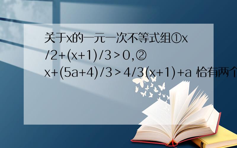 关于x的一元一次不等式组①x/2+(x+1)/3＞0,②x+(5a+4)/3＞4/3(x+1)+a 恰有两个整数解,则a的取值范围是（ ）A、1/2＜a≤1 B、1/2＜a＜1 C、1/2≤a≤1 D、1/2≤a＜1卧槽 知道的就回答不知道别乱回答可以吗