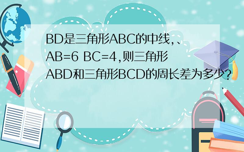 BD是三角形ABC的中线,、AB=6 BC=4,则三角形ABD和三角形BCD的周长差为多少?