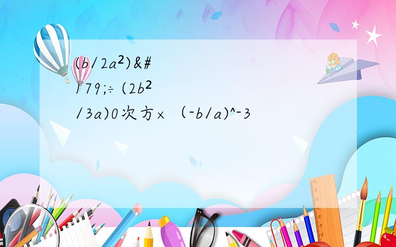 (b/2a²)³÷(2b²/3a)0次方×（-b/a)^-3