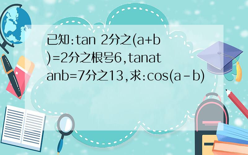 已知:tan 2分之(a+b)=2分之根号6,tanatanb=7分之13,求:cos(a-b)