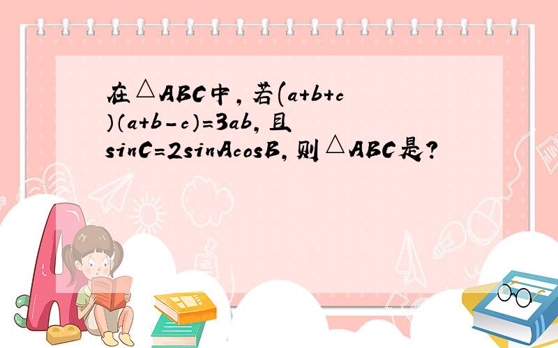在△ABC中,若(a+b+c）（a+b-c）=3ab,且sinC=2sinAcosB,则△ABC是?