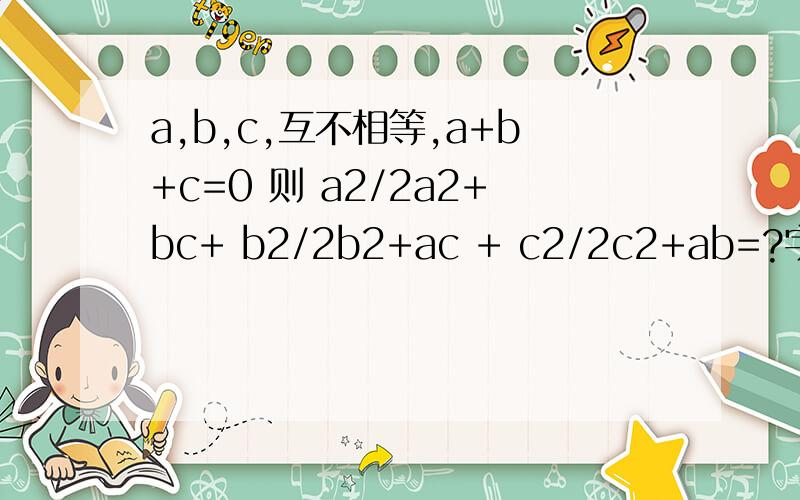 a,b,c,互不相等,a+b+c=0 则 a2/2a2+bc+ b2/2b2+ac + c2/2c2+ab=?字母后面是平方