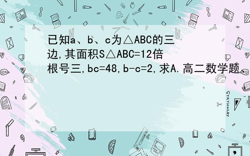 已知a、b、c为△ABC的三边,其面积S△ABC=12倍根号三,bc=48,b-c=2,求A.高二数学题、需要过程.谢谢