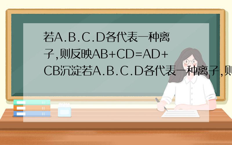 若A.B.C.D各代表一种离子,则反映AB+CD=AD+CB沉淀若A.B.C.D各代表一种离子,则反映AB+CD=AD+CB沉淀可能是（a盐跟盐的反应b某些非金属氧化物跟水的反应c酸跟碱的反应d碱跟盐的反应我要解析,最好每个