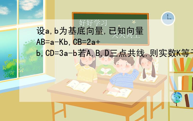 设a,b为基底向量,已知向量AB=a-Kb,CB=2a+b,CD=3a-b若A,B,D三点共线,则实数K等于?