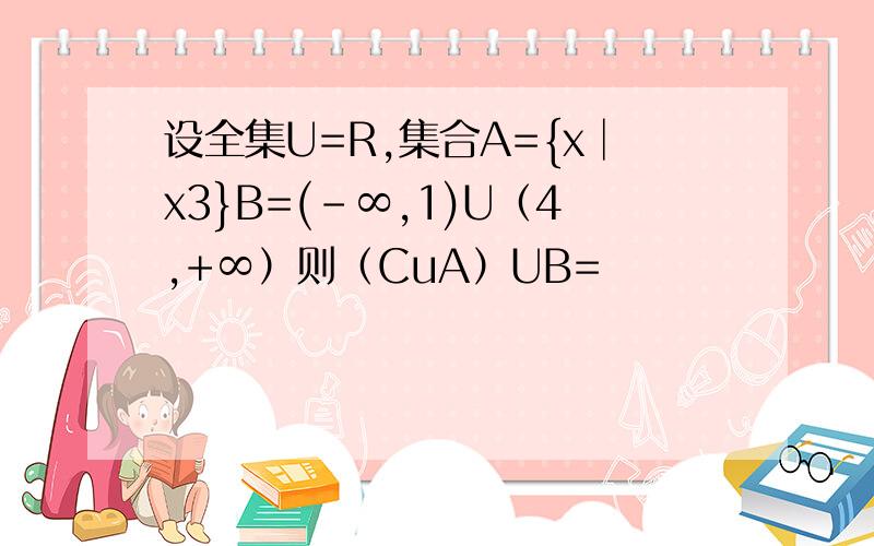设全集U=R,集合A={x│x3}B=(-∞,1)U（4,+∞）则（CuA）UB=