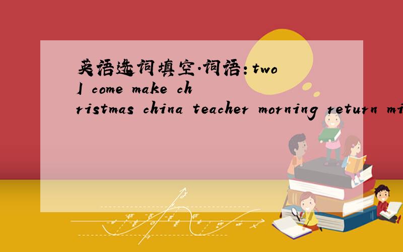 英语选词填空.词语：two I come make christmas china teacher morning return mistake文章：I came to china three months ago.Now i am studying （ ）at a middle school in Hefei .Chinese is very hard to learn but very interesting.the students