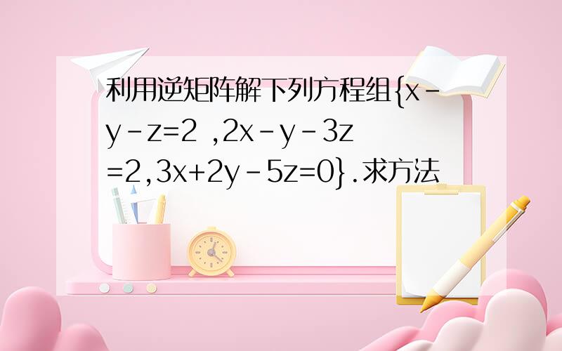 利用逆矩阵解下列方程组{x-y-z=2 ,2x-y-3z=2,3x+2y-5z=0}.求方法