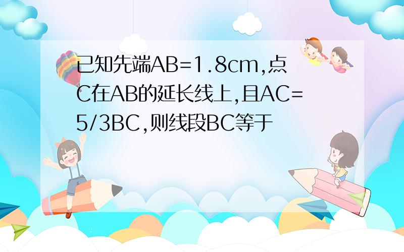 已知先端AB=1.8cm,点C在AB的延长线上,且AC=5/3BC,则线段BC等于
