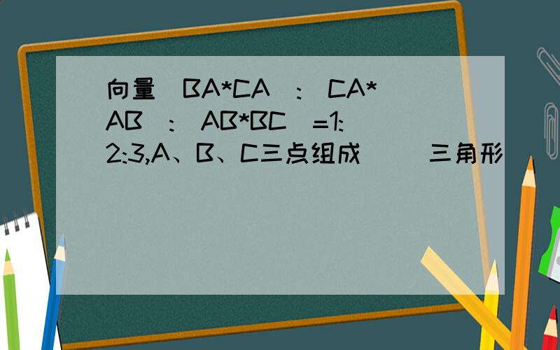 向量(BA*CA):(CA*AB):(AB*BC)=1:2:3,A、B、C三点组成（ ）三角形