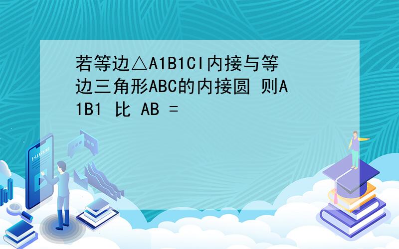 若等边△A1B1CI内接与等边三角形ABC的内接圆 则A1B1 比 AB =