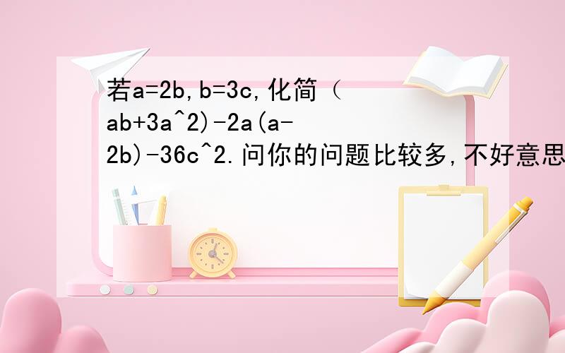 若a=2b,b=3c,化简（ab+3a^2)-2a(a-2b)-36c^2.问你的问题比较多,不好意思.