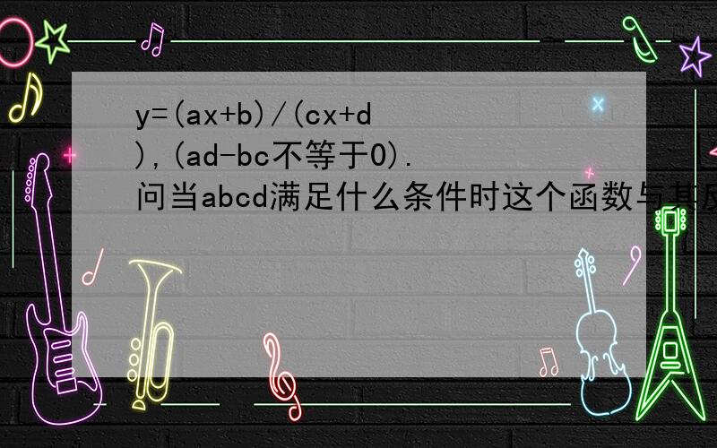 y=(ax+b)/(cx+d),(ad-bc不等于0).问当abcd满足什么条件时这个函数与其反函数相同.y=(ax+b)/(cx+d),(ad-bc不等于0).问当abcd满足什么条件时这个函数与其反函数相同.我求出其反函数为y=(b-dx)/(cx-a),所以a=-d