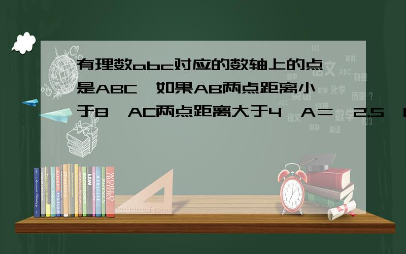 有理数abc对应的数轴上的点是ABC,如果AB两点距离小于8,AC两点距离大于4,A＝—2.5,BC都是整数,我求的是b,c,可你说的是AB,你的答案到底是那个