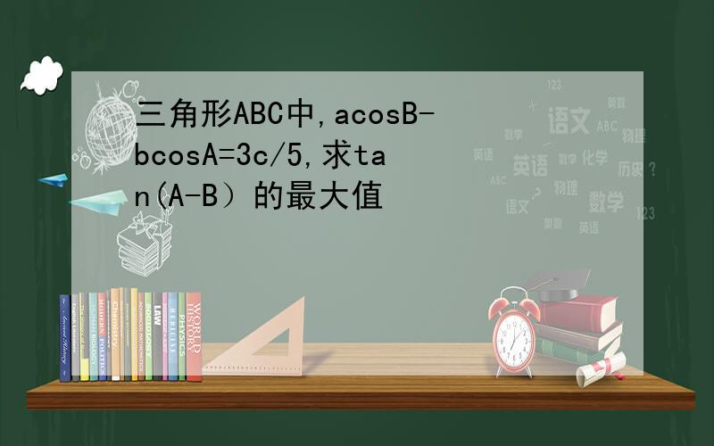三角形ABC中,acosB-bcosA=3c/5,求tan(A-B）的最大值