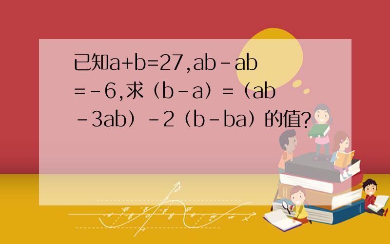 已知a+b=27,ab-ab=-6,求（b-a）=（ab-3ab）-2（b-ba）的值?
