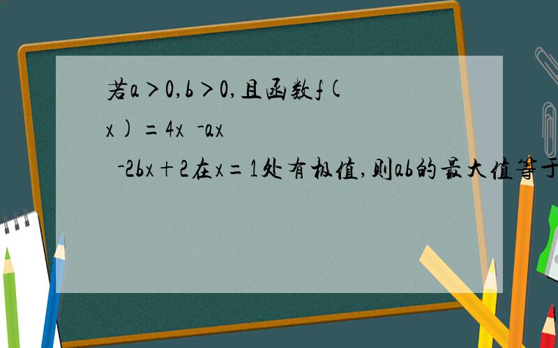 若a＞0,b＞0,且函数f(x)=4x³-ax²-2bx+2在x=1处有极值,则ab的最大值等于A2B3C6D9由已知知f(x)=4x³-ax²-2bx+2,所以f'(x)=12x^2-2ax-2b而x=1是f(x)的极值,所以f'(1)=12-2a-2b=0从而a+b=6由基本不等式知:ab