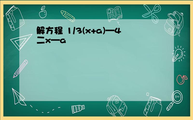 解方程 1/3(x+a)—4二x—a