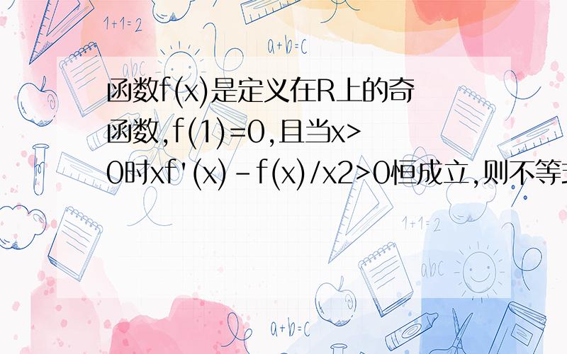 函数f(x)是定义在R上的奇函数,f(1)=0,且当x>0时xf'(x)-f(x)/x2>0恒成立,则不等式xf(x)〉0的解集为?我们老师说什么画图?但他又没画我没听懂,