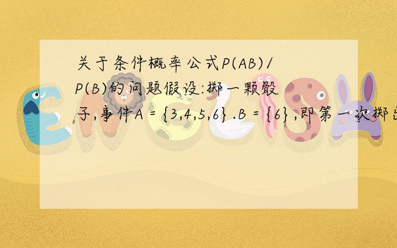 关于条件概率公式P(AB)/P(B)的问题假设:掷一颗骰子,事件A = {3,4,5,6}.B = {6},即第一次掷出3,4,5,6.第二次掷出了6点,那么根据条件概率公式来计算,P(AB) / P(B)==1,难道说:在第二次掷骰子为6的情况下,A