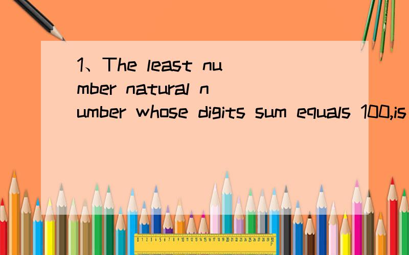 1、The least number natural number whose digits sum equals 100,is______.2、The sequence 1/1,1/2,2/2,1/3,2/3,3/3,1/4,2/4,3/4,4/4,1/5,2/5……then the 2007th number is ________.What the sum of these 2007 numbers?要翻译和解答,9点前回答有