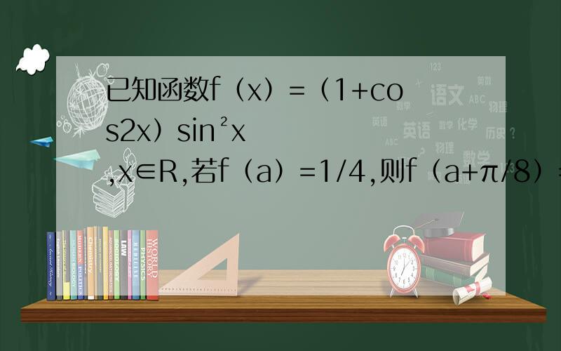 已知函数f（x）=（1+cos2x）sin²x,x∈R,若f（a）=1/4,则f（a+π/8）=?