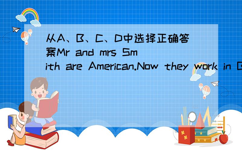 从A、B、C、D中选择正确答案Mr and mrs Smith are American.Now they work in Beijing.They（ 1 ）two children,Sandy and Nick.They study in Beijing,too.Mr Smith likes swimming and watching TV.（ 2 ）wife likes swimming and reading.They often