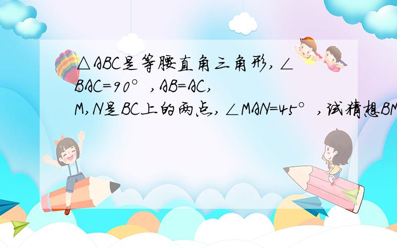 △ABC是等腰直角三角形,∠BAC=90°,AB=AC,M,N是BC上的两点,∠MAN=45°,试猜想BM,M△ABC是等腰直角三角形,∠BAC=90°,AB=AC,M,N是BC上的两点,∠MAN=45°,试猜想BM、MN、CN之间的关系,并说明理由.