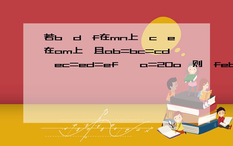 若b,d,f在mn上,c,e在am上,且ab=bc=cd,ec=ed=ef,∠a=20o,则∠feb=________.……我本来是想问 角FEB是什么东西？加的辅助线吗？BDF 什么时候在mn上了？