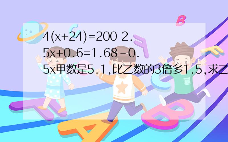4(x+24)=200 2.5x+0.6=1.68-0.5x甲数是5.1,比乙数的3倍多1.5,求乙数.(写出步骤)