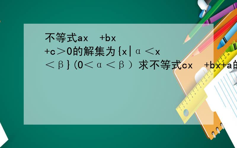不等式ax²+bx+c＞0的解集为{x|α＜x＜β}(0＜α＜β）求不等式cx²+bx+a的值
