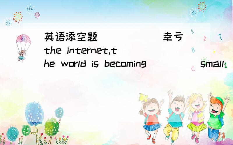 英语添空题_____(幸亏)the internet,the world is becoming____(small) and small.