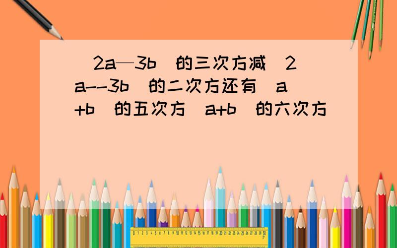 (2a—3b)的三次方减(2a--3b)的二次方还有(a+b)的五次方(a+b)的六次方