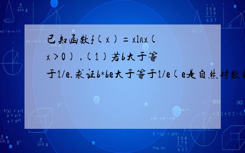 已知函数f(x)=xlnx(x>0) ,(1)若b大于等于1/e.求证b*be大于等于1/e(e是自然对数的底数）(2)F(x)=f(x)+(a-1)x(x>=1,a属于R),试问函数F（x）是否存在最小值?若存在,求出最小值；若不存在,请说明理由.