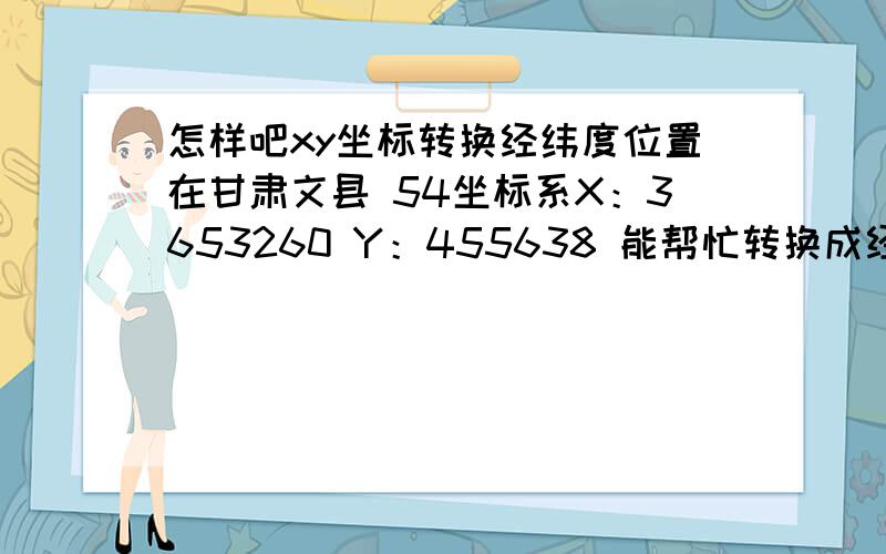 怎样吧xy坐标转换经纬度位置在甘肃文县 54坐标系X：3653260 Y：455638 能帮忙转换成经纬度吗?急用,