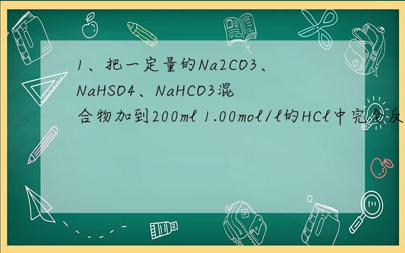 1、把一定量的Na2CO3、NaHSO4、NaHCO3混合物加到200ml 1.00mol/l的HCl中完全反应后生成2016ml干燥的CO2（标况）,然后加入400ml 0.10mol/l的Ba(OH)2溶液,使SO4 2-完全沉淀,再加40ml 1.00mol/l的HCl恰好中和过量的碱