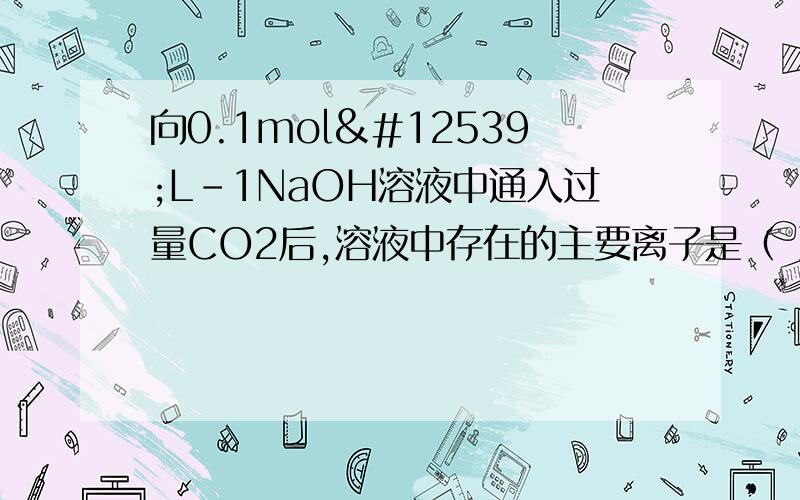 向0.1mol・L-1NaOH溶液中通入过量CO2后,溶液中存在的主要离子是（ ）A．Na+、CO32- B．Na+、HCO3- C． HCO3-、CO32- D．Na+、OH-为什么选b