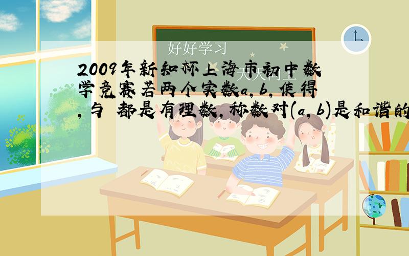 2009年新知杯上海市初中数学竞赛若两个实数a,b,使得,与 都是有理数,称数对(a,b)是和谐的.①试找出一对无理数,使得(a,b)是和谐的；②证明：若(a,b)是和谐的,且a+b是不等于1的有理数,则a,b都是有