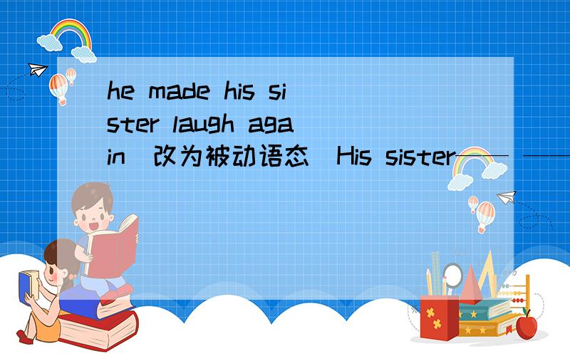 he made his sister laugh again（改为被动语态）His sister—— —— —— ——againwe should listen to the teacher carefully in class（改为被动语态）The teacher should—— —— ——carefully in classI found him a good boy