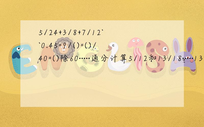 5/24+3/8+7/12``0.45=9/()=()/40=()除60·····通分计算5/12和13/18·····13/20和5/8