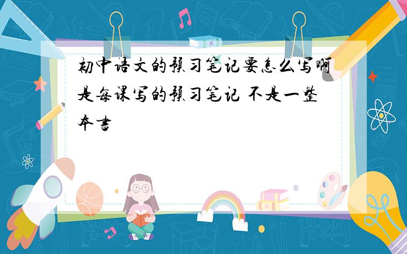 初中语文的预习笔记要怎么写啊是每课写的预习笔记 不是一整本书