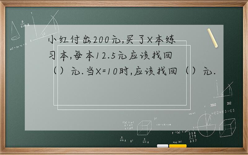 小红付出200元,买了X本练习本,每本12.5元应该找回（）元.当X=10时,应该找回（）元.