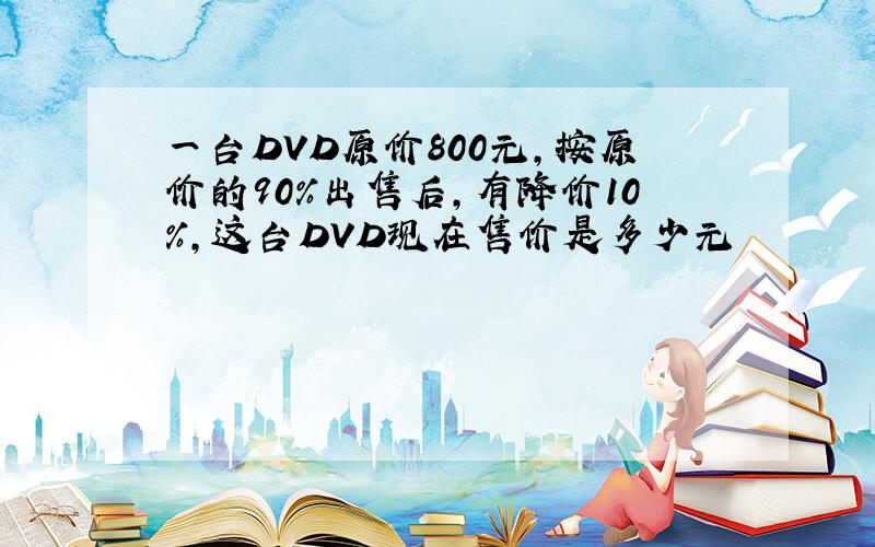 一台DVD原价800元,按原价的90％出售后,有降价10％,这台DVD现在售价是多少元