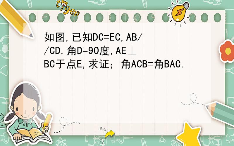 如图,已知DC=EC,AB//CD,角D=90度,AE⊥BC于点E,求证；角ACB=角BAC.