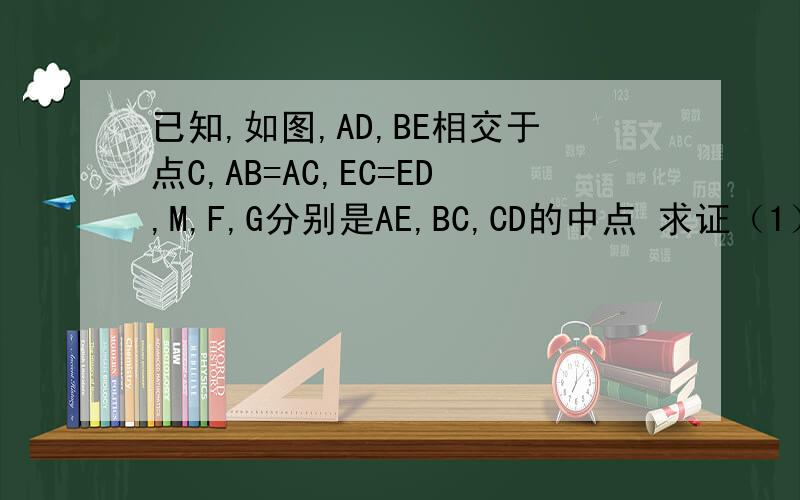 已知,如图,AD,BE相交于点C,AB=AC,EC=ED,M,F,G分别是AE,BC,CD的中点 求证（1）AE=2MF （2）MF=MG