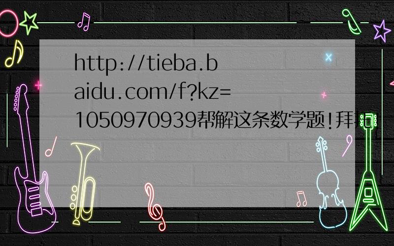 http://tieba.baidu.com/f?kz=1050970939帮解这条数学题!拜托!