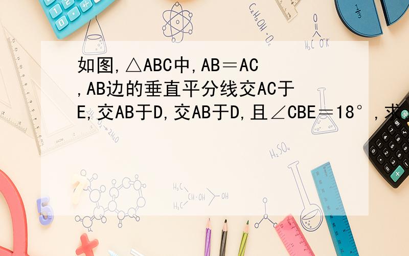 如图,△ABC中,AB＝AC,AB边的垂直平分线交AC于E,交AB于D,交AB于D,且∠CBE＝18°,求∠A的度数.