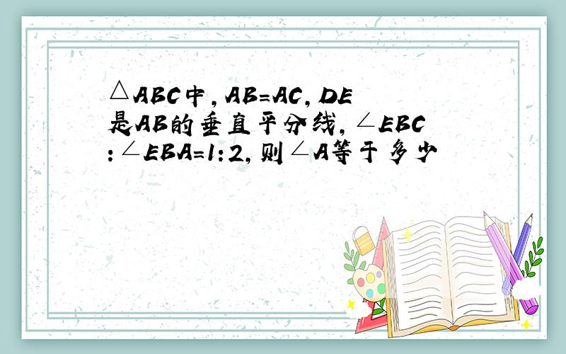 △ABC中,AB=AC,DE是AB的垂直平分线,∠EBC:∠EBA=1:2,则∠A等于多少