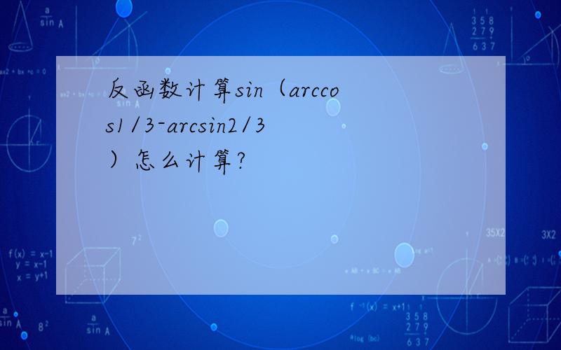 反函数计算sin（arccos1/3-arcsin2/3）怎么计算?