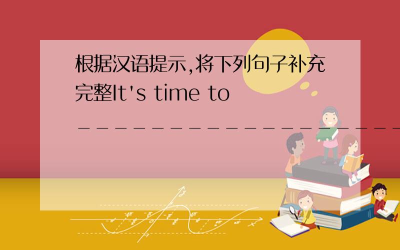 根据汉语提示,将下列句子补充完整It's time to________________________.(上学的时间到了）It's time for_______________________.(上课的时间到了）